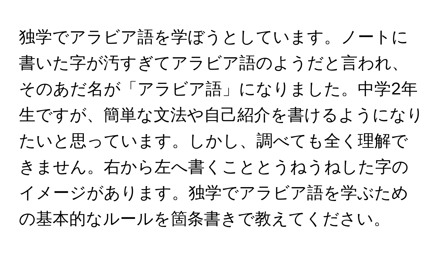 独学でアラビア語を学ぼうとしています。ノートに書いた字が汚すぎてアラビア語のようだと言われ、そのあだ名が「アラビア語」になりました。中学2年生ですが、簡単な文法や自己紹介を書けるようになりたいと思っています。しかし、調べても全く理解できません。右から左へ書くこととうねうねした字のイメージがあります。独学でアラビア語を学ぶための基本的なルールを箇条書きで教えてください。