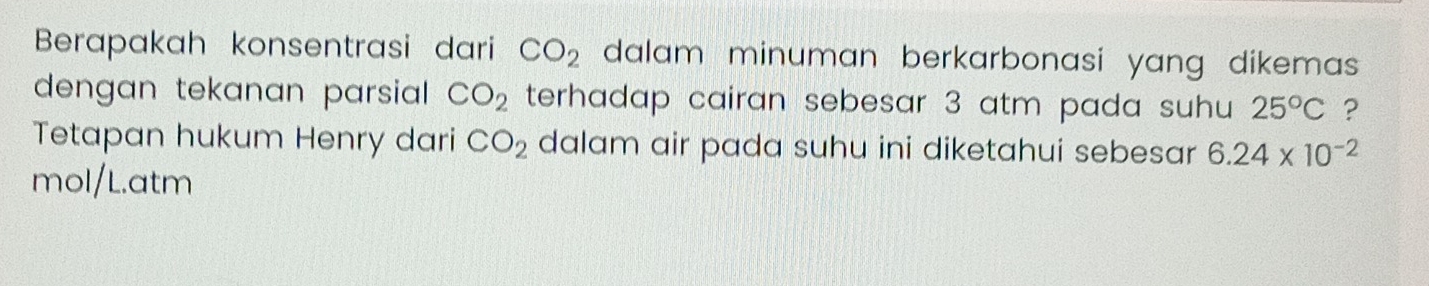 Berapakah konsentrasi dari CO_2 dalam minuman berkarbonasi yang dikemas . 
dengan tekanan parsiall . CO_2 terhadap cairan sebesar 3 atm pada suhu 25°C ? 
Tetapan hukum Henry dari CO_2 dalam air pada suhu ini diketahui sebesar 6.24* 10^(-2)
mol/L.atm