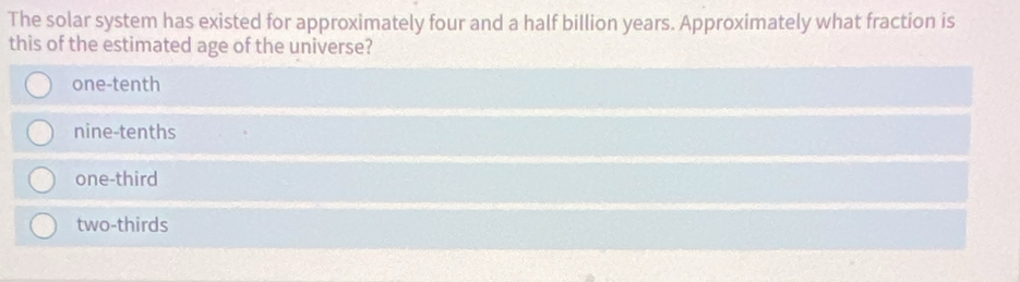 The solar system has existed for approximately four and a half billion years. Approximately what fraction is
this of the estimated age of the universe?
one-tenth
nine-tenths
one-third
two-thirds