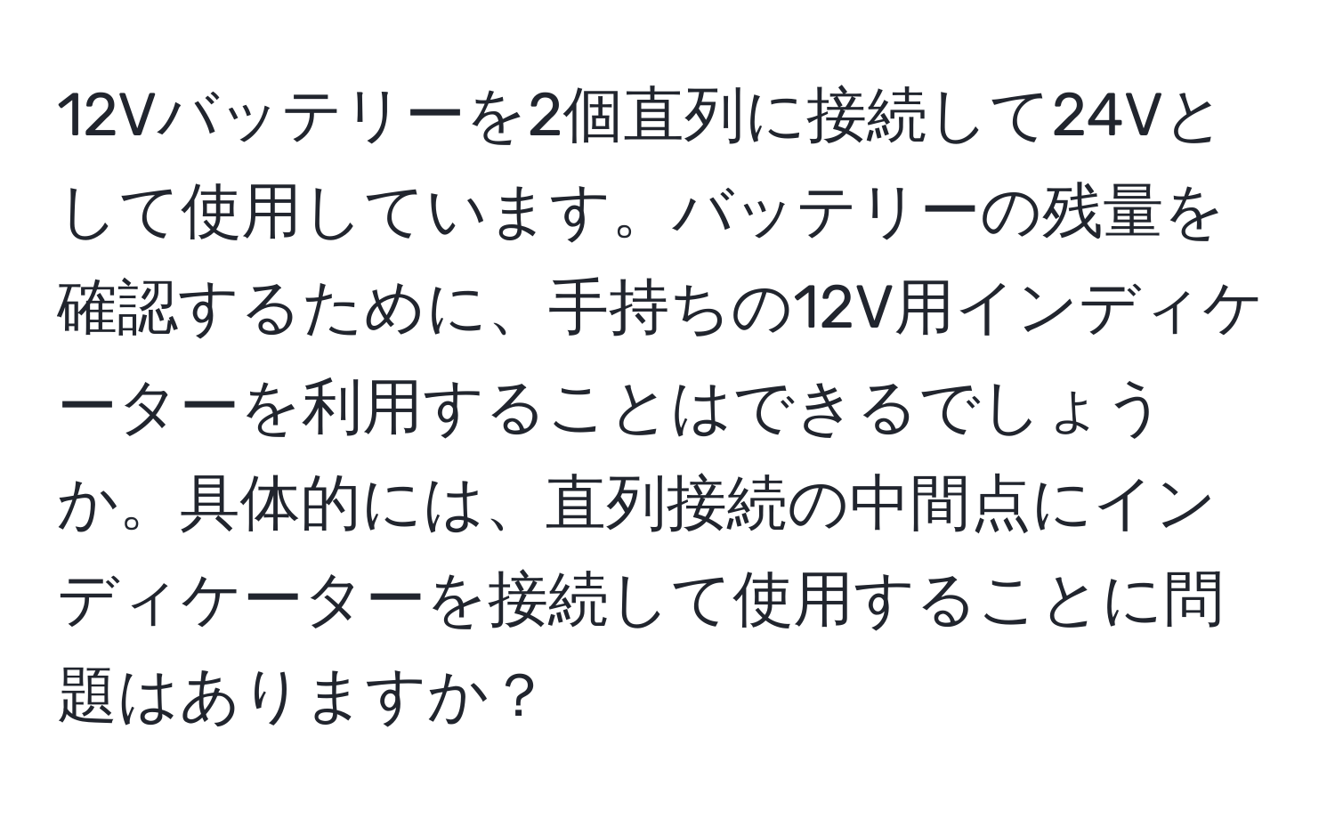 12Vバッテリーを2個直列に接続して24Vとして使用しています。バッテリーの残量を確認するために、手持ちの12V用インディケーターを利用することはできるでしょうか。具体的には、直列接続の中間点にインディケーターを接続して使用することに問題はありますか？