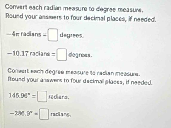 Convert each radian measure to degree measure. 
Round your answers to four decimal places, if needed.
-4π radians=□ degrees.
-10.17 radians =□ degrees. 
Convert each degree measure to radian measure. 
Round your answers to four decimal places, if needed.
146.96°=□ radians.
-286.9°=□ radians.