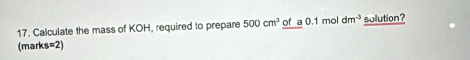 Calculate the mass of KOH, required to prepare 500cm^3 of a0.1moldm^(-3) solution? 
(marks =2)