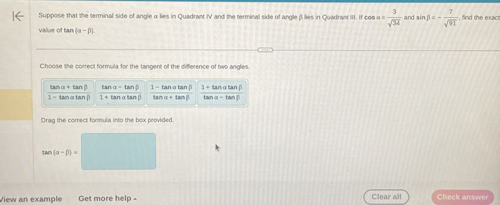 Suppose that the terminal side of angle α lies in Quadrant IV and the terminal side of angleβlies in Quadrant III. If cos alpha = 3/sqrt(34)  and sin beta =- 7/sqrt(91)  , find the exact
value of tan (alpha -beta ). 
Choose the correct formula for the tangent of the difference of two angles.
tan alpha +tan beta ta nalpha -tan beta 1 - tan α tanβ 1+ tanαtanβ
_ 
1 - tan αta n( 1+ tanα tanβ arctan alpha +tan beta ta nalpha -t nB
Drag the correct formula into the box provided.
tan (alpha -beta )=
View an example Get more help Clear all Check answer