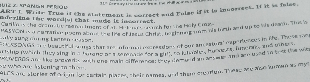 21^(st) Century Literature from the Philippines and th 
QUIZ 2: SPANISH PERIOD 
ART I. Write True if the statement is correct and False if it is incorrect. If it is false, 
nderline the word(s) that made it incorrect. 
Carillo is the dramatic reenactment of St. Helena's search for the Holy Cross. 
PASYON is a narrative poem about the life of Jesus Christ, beginning from his birth and up to his death. This is 
ually sung during Lenten season. 
FOLKSONGS are beautiful songs that are informal expressions of our ancestors’ experiences in life. These ran 
urtship (which they sing in a hørønø or a serenade for a girl), to lullabies, harvests, funerals, and others. 
ROVERBS are like proverbs with one main difference: they demand an answer and are used to test the wits 
se who are listening to them. 
nds ALES are stories of origin for certain places, their names, and them creation. These are also known as myt