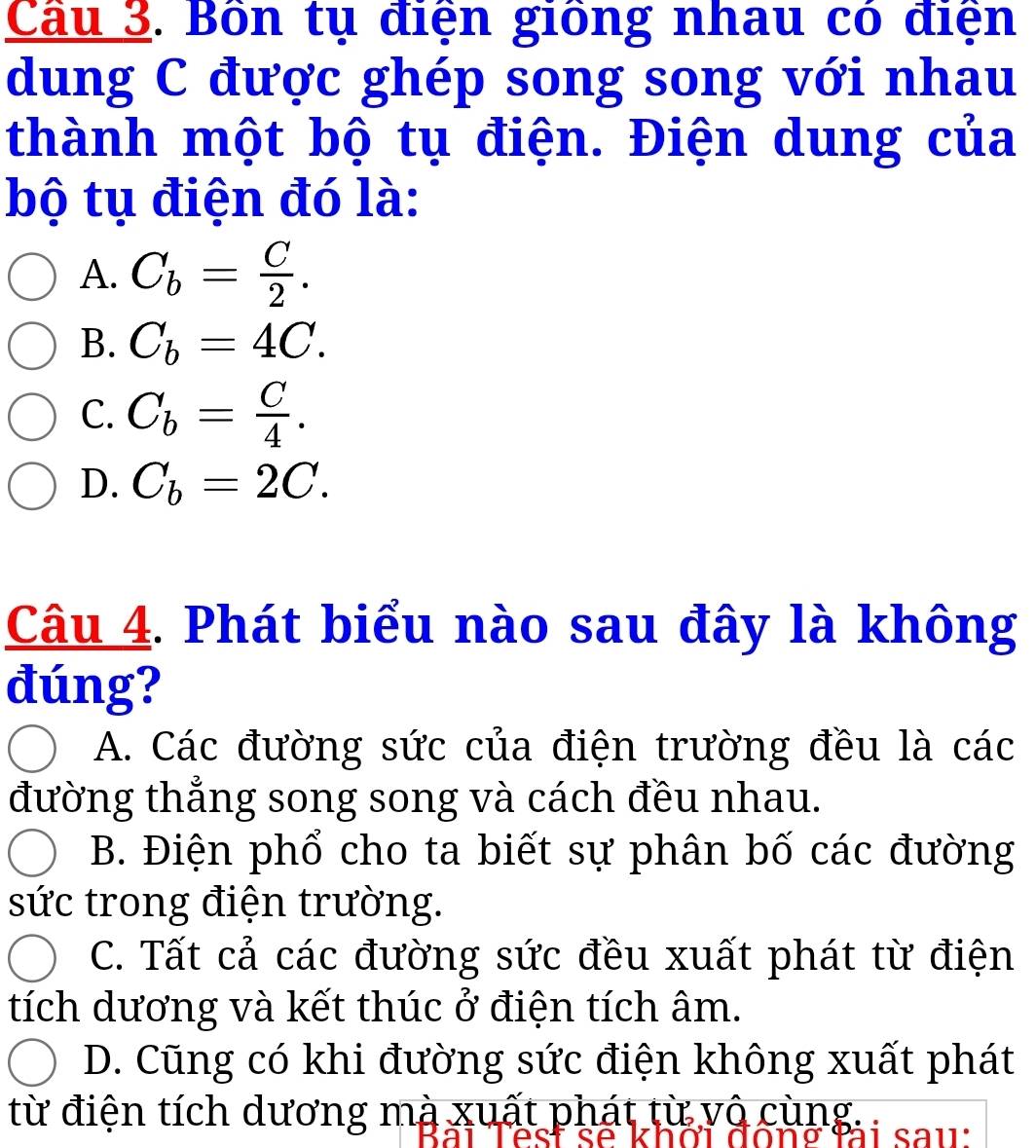 Cầu 3. Bôn tụ điện giống nhau có điện
dung C được ghép song song với nhau
thành một bộ tụ điện. Điện dung của
bộ tụ điện đó là:
A. C_b= C/2 .
B. C_b=4C.
C. C_b= C/4 .
D. C_b=2C. 
Câu 4. Phát biểu nào sau đây là không
đúng?
A. Các đường sức của điện trường đều là các
đường thẳng song song và cách đều nhau.
B. Điện phổ cho ta biết sự phân bố các đường
sức trong điện trường.
C. Tất cả các đường sức đều xuất phát từ điện
tích dương và kết thúc ở điện tích âm.
D. Cũng có khi đường sức điện không xuất phát
từ điện tích dương mà xuất phát từ vô cùng.
à i s a u: