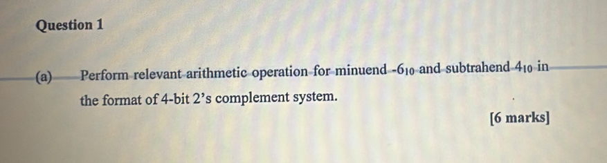 Perform relevant arithmetic operation for minuend -6_10 and subtrahend 4_10 in 
the format of 4 -bit 2^ s complement system. 
[6 marks]