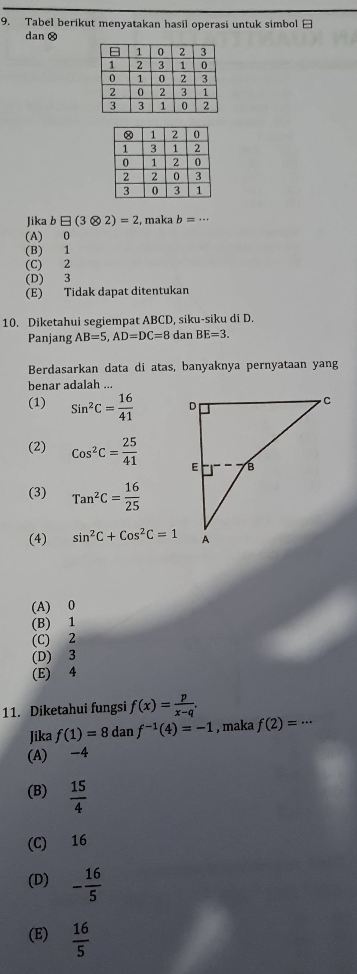 Tabel berikut menyatakan hasil operasi untuk simbol 
dan ⊗
Jika b□ (3otimes 2)=2 , maka b=·s
(A) 0
(B) 1
(C) 2
(D) 3
(E) Tidak dapat ditentukan
10. Diketahui segiempat ABCD, siku-siku di D.
Panjang AB=5, AD=DC=8 dan BE=3. 
Berdasarkan data di atas, banyaknya pernyataan yang
benar adalah ...
(1) Sin^2C= 16/41 
(2) Cos^2C= 25/41 
(3) Tan^2C= 16/25 
(4) sin^2C+Cos^2C=1
(A) 0
(B) 1
(C) 2
(D) 3
(E) 4
11. Diketahui fungsi f(x)= p/x-q . 
Jika f(1)=8 dan f^(-1)(4)=-1 , maka f(2)=·s
(A) -4
(B)  15/4 
(C) 16
(D) - 16/5 
(E)  16/5 