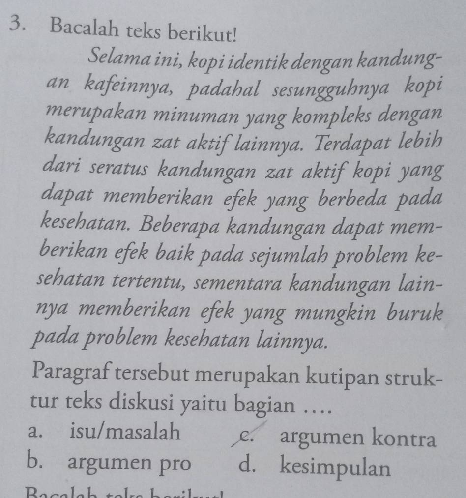 Bacalah teks berikut!
Selama ini, kopi identik dengan kandung-
an kafeinnya, padahal sesungguhnya kopi
merupakan minuman yang kompleks dengan
kandungan zat aktif lainnya. Terdapat lebih
dari seratus kandungan zat aktif kopi yang
dapat memberikan efek yang berbeda pada
kesehatan. Beberapa kandungan dapat mem-
berikan efek baik pada sejumlah problem ke-
sehatan tertentu, sementara kandungan lain-
nya memberikan efek yang mungkin buruk
pada problem kesehatan lainnya.
Paragraf tersebut merupakan kutipan struk-
tur teks diskusi yaitu bagian …
a. isu/masalah e. argumen kontra
b. argumen pro d. kesimpulan
Becalah t o