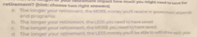 ur your retir ement impact how much you might need to save for 
retirement? (hint: choose two right answers)
a. The longer your retirement, the MORE money you'll recsive in govermers sipends
and programs
b The longer your retirement, the LESS you need to have saved
c. The longer your' retirement, the MORE you need to hav saved
d. The longer your' retirement, the LESS money you'll be able to withdraw each year