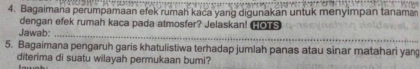 Bagaimana perumpamaan efek rumah kaca yang digunakan untuk menyimpan tanaman 
dengan efek rumah kaca pada atmosfer? Jelaskan! HOTS 
_ 
Jawab:_ 
5. Bagaimana pengaruh garis khatulistiwa terhadap jumlah panas atau sinar matahari yang 
diterima di suatu wilayah permukaan bumi?