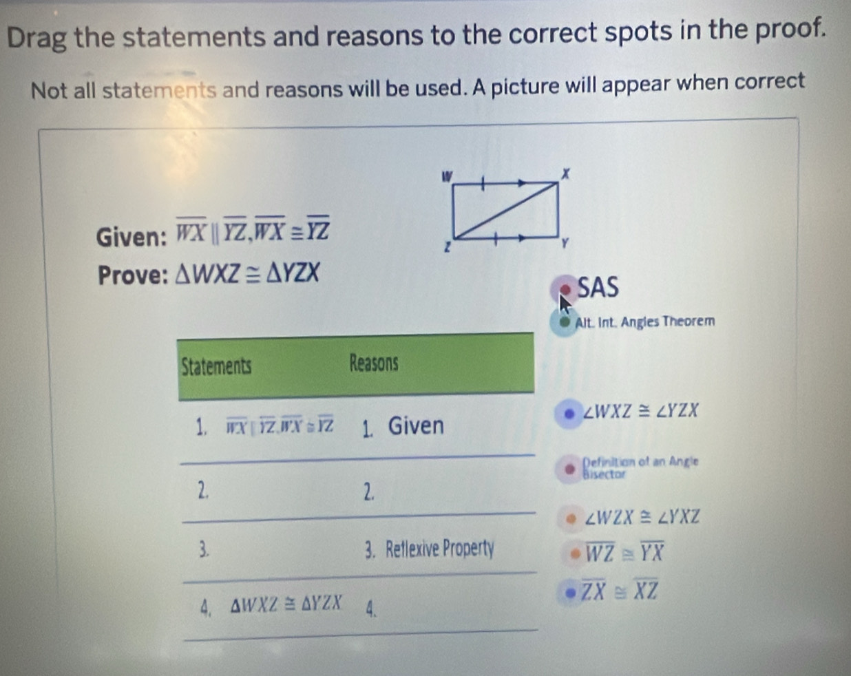 Drag the statements and reasons to the correct spots in the proof. 
Not all statements and reasons will be used. A picture will appear when correct 
Given: overline WXparallel overline YZ, overline WX≌ overline YZ
Prove: △ WXZ≌ △ YZX
SAS 
Alt. Int. Angies Theorem 
Statements Reasons
∠ WXZ≌ ∠ YZX
1. overline WXparallel overline YZ, overline WX≌ overline YZ 1. Given 
Definition of an Angle 
Bisector 
2. 
2.
∠ WZX≌ ∠ YXZ
3. 3. Reflexive Property overline WZ≌ overline YX
overline ZX≌ overline XZ
4. △ WXZ≌ △ YZX 4.