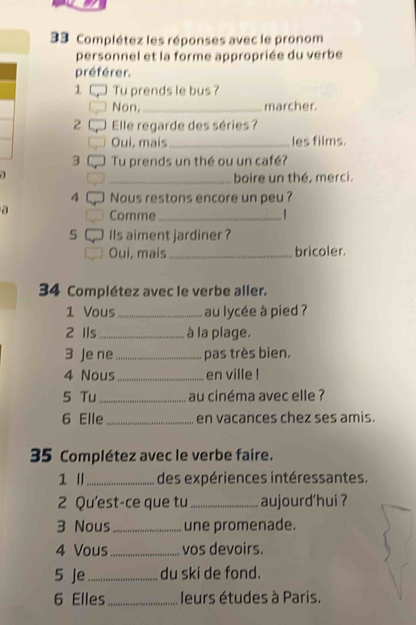 Complétez les réponses avec le pronom 
personnel et la forme appropriée du verbe 
préférer. 
1 Tu prends le bus ? 
Non,_ marcher. 
2 Elle regarde des séries 7
Oui, mais _les films. 
3 Tu prends un thé ou un café? 

_boire un thé, merci. 
4 Nous restons encore un peu ? 
a 
Comme_ | 
5 Ils aiment jardiner ? 
Oui, mais _bricoler. 
34 Complétez avec le verbe aller. 
1 Vous_ au lycée à pied ? 
2 Ils _à la plage. 
3 Je ne_ pas très bien. 
4 Nous _en ville ! 
5 Tu _au cinéma avec elle ? 
6 Elle_ en vacances chez ses amis. 
35 Complétez avec le verbe faire. 
1 _ des expériences intéressantes. 
2 Qu'est-ce que tu _aujourd'hui ? 
3 Nous_ une promenade. 
4 Vous_ vos devoirs. 
5 Je_ du ski de fond. 
6 Elles_ leurs études à Paris.