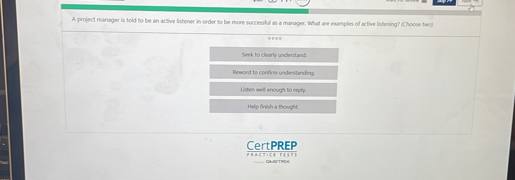 A project manager is told to be an active listener in order to be more successful as a manager. What are examples of active listening? (Choose two)
Seek to clearly understand.
Reword to confirm understanding.
Listen well enough to reply.
Help finish a thought.
CertPREP
PRACTICE TESTS
GMETRIX