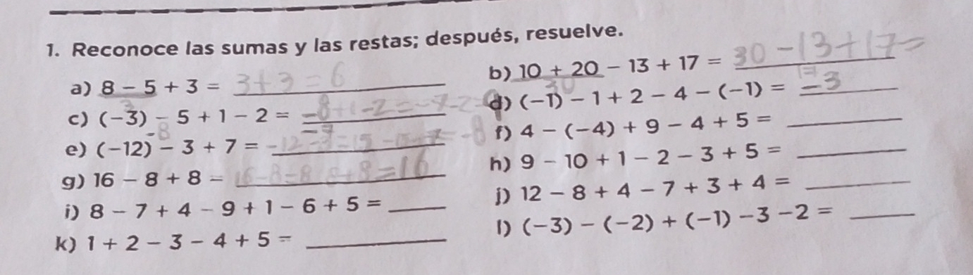 Reconoce las sumas y las restas; después, resuelve. 
b) 10+20-13+17=
_ 
a) 8-5+3= _ 
d) (-1)-1+2-4-(-1)= _ 
C) (-3)-5+1-2= _ 
f) 4-(-4)+9-4+5= _ 
e) (-12)-3+7= _ 
h) 9-10+1-2-3+5= _ 
g) 16-8+8= _ 
i) 8-7+4-9+1-6+5= _ 
D) 12-8+4-7+3+4= _ 
1) (-3)-(-2)+(-1)-3-2= _ 
k) 1+2-3-4+5= _