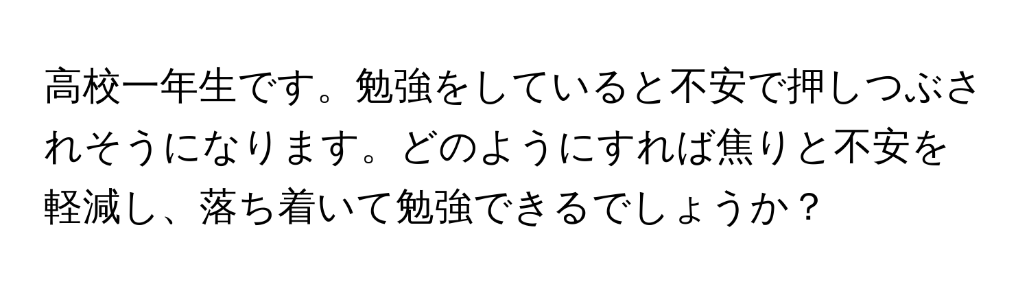 高校一年生です。勉強をしていると不安で押しつぶされそうになります。どのようにすれば焦りと不安を軽減し、落ち着いて勉強できるでしょうか？