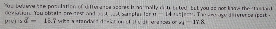 You believe the population of difference scores is normally distributed, but you do not know the standard 
deviation. You obtain pre-test and post-test samples for n=14 subjects. The average difference (post - 
pre) is overline d=-15.7 with a standard deviation of the differences of s_d=17.8.