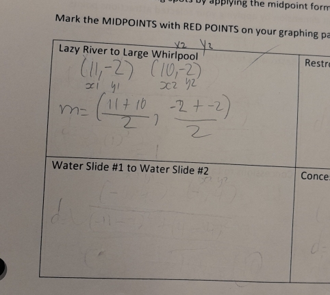 ts by applying the midpoint form 
Mark the MIDPOINTS with RED POINTS on your graphing pa 
Lazy River to Large Whirlpool Restr 
Water Slide # 1 to Water Slide #2 Conce: