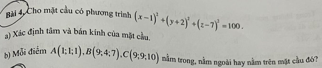 Bài 4, Cho mặt cầu có phương trình (x-1)^2+(y+2)^2+(z-7)^2=100. 
a) Xác định tâm và bán kính của mặt cầu. 
b) Mỗi điểm
A(1;1;1), B(9;4;7), C(9;9;10) nằm trong, nằm ngoài hay nằm trên mặt cầu đó?