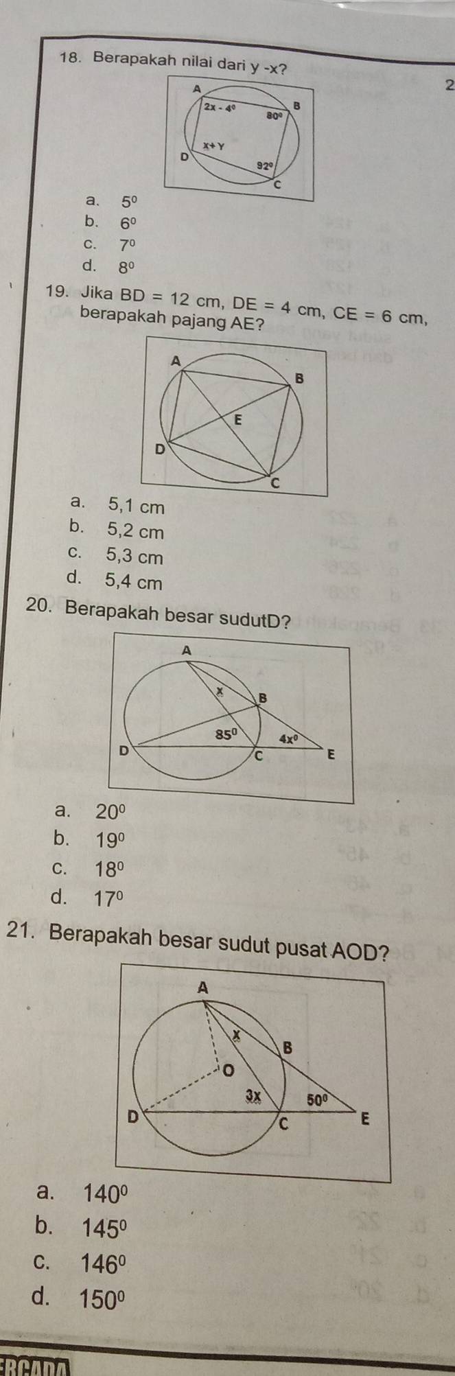 Berapakah nilai dari y-x ?
A
2
B
2x-4° 80º
X+Y
D 92º
c
a. 5^0
b. 6^0
C. 7°
d. 8^0
19. Jika BD=12cm,DE=4cm,CE=6cm,
berapakah pajang AE?
a. 5,1 cm
b. 5,2 cm
c. 5,3 cm
d. 5,4 cm
20. Berapakah besar sudutD?
a. 20°
b. 19°
C. 18°
d. 17°
21. Berapakah besar sudut pusat AOD?
a. 140°
b. 145°
C. 146°
d. 150°
RCADA