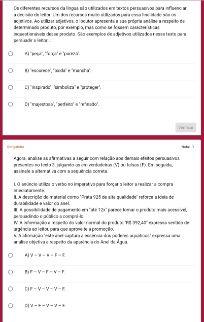 Os diferentes recursos da língua são utilizados em textos persuasivos para influenciar
a decisão do leitor. Um dos recursos muito utilizados para essa finalidade são os
adjetivos. Ao utilizar adjetivos, o locutor apresenta a sua própria análise a respeito de
determinado produto, por exemplo, mas como se fossem características
inquestionáveis desse produto. São exemplos de adjetivos utilizados nesse texto para
persuadir o leitor...
A) "peça", "força" e "pureza".
B) "escurece'', ''oxida" e "mancha".
C) "inspirado", "simboliza'' e ''proteger".
D) "majestosa'', "perfeito" e "refinado".
Verificar
Obrigatória Nota: 1
Agora, analise as afirmativas a seguir com relação aos demais efeitos persuasivos
presentes no texto 3, julgando-as em verdadeiras (V) ou falsas (F). Em seguida,
assinale a alternativa com a sequência correta.
1. O anúncio utiliza o verbo no imperativo para forçar o leitor a realizar a compra
imediatamente.
II. A descrição do material como "Prata 925 de alta qualidade" reforça a ideia de
durabilidade e valor do anel.
III. A possibilidade de pagamento em "até 12x° * parece tomar o produto mais acessível,
persuadindo o público a comprá-lo.
IV. A informação a respeito do valor normal do produto " R$392.40° expressa sentido de
urgência ao leitor, para que aproveite a promoção.
V. A afirmação "este anel captura a essência dos poderes aquáticos" expressa uma
análise objetiva a respeito da aparência do Anel da Água.
A) V-V-V-F-F.
B) F-V-F-V-F.
C) F-V-V-V-F.
D) V-F-V-V-F.