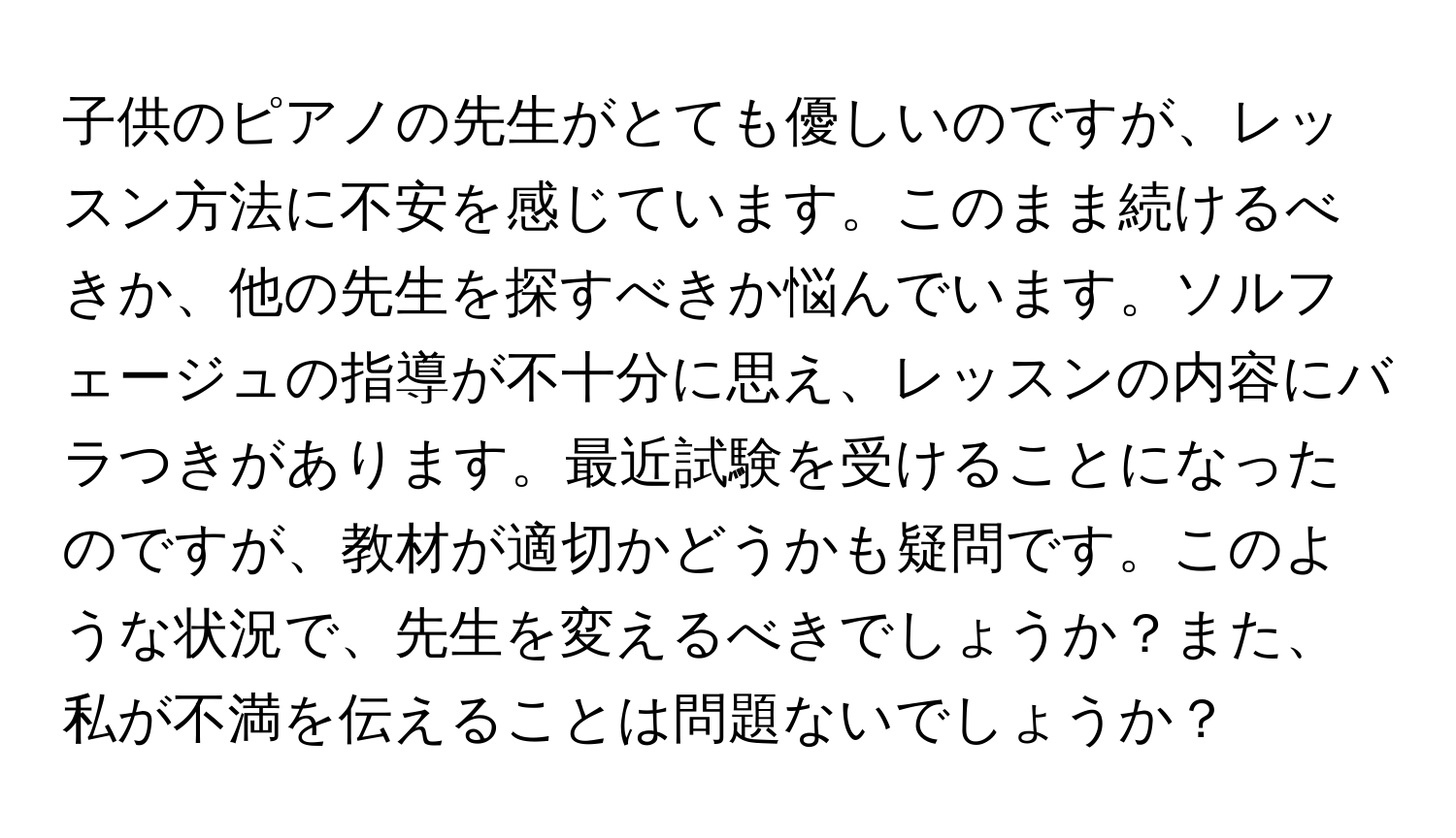 子供のピアノの先生がとても優しいのですが、レッスン方法に不安を感じています。このまま続けるべきか、他の先生を探すべきか悩んでいます。ソルフェージュの指導が不十分に思え、レッスンの内容にバラつきがあります。最近試験を受けることになったのですが、教材が適切かどうかも疑問です。このような状況で、先生を変えるべきでしょうか？また、私が不満を伝えることは問題ないでしょうか？