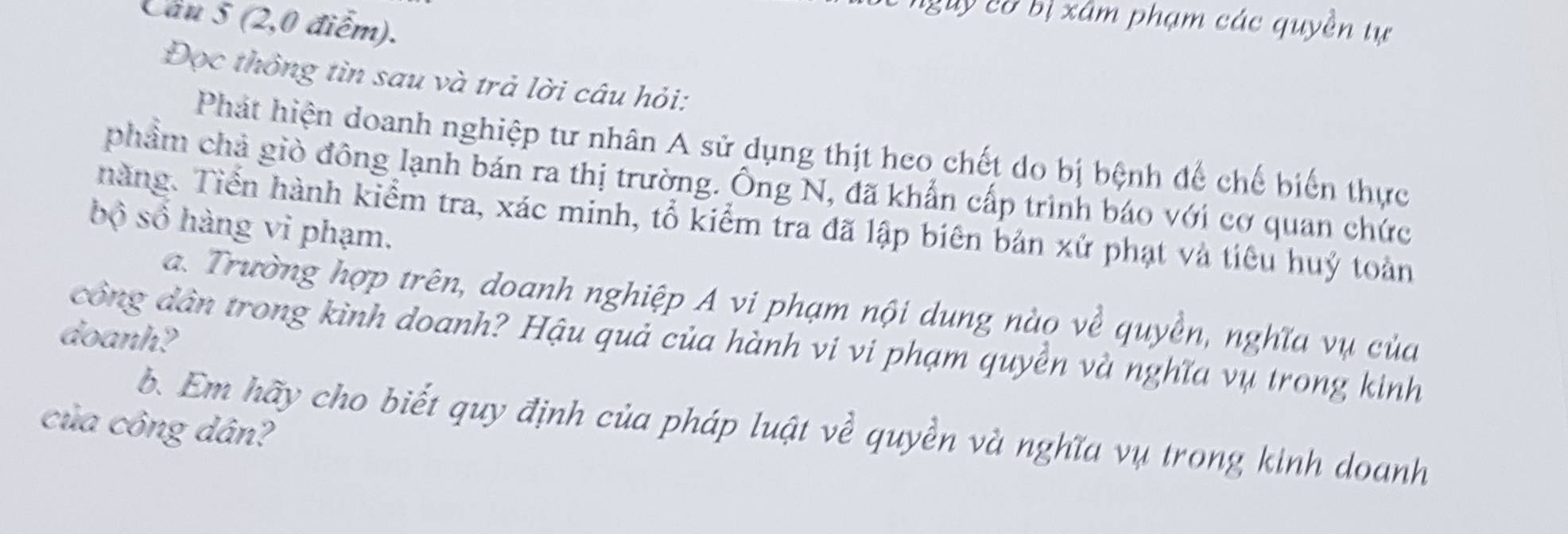 Cầu 5 (2,0 điểm). 
ngày co bị xâm phạm các quyền tự 
Đọc thông tìn sau và trả lời câu hỏi: 
Phát hiện doanh nghiệp tư nhân A sử dụng thịt heo chết do bị bệnh đế chế biến thực 
phẩm chả giò đông lạnh bán ra thị trường. Ông N, đã khẩn cấp trình báo với cơ quan chức 
hàng. Tiển hành kiểm tra, xác minh, tổ kiểm tra đã lập biên bản xứ phạt và tiêu huý toàn 
bộ số hàng vi phạm. 
a. Trường hợp trên, doanh nghiệp A vi phạm nội dung nào về quyền, nghĩa vụ của 
doanh? công dân trong kình doanh? Hậu quả của hành vi vi phạm quyền và nghĩa vụ trong kinh 
của công dân? 
b. Em hãy cho biết quy định của pháp luật về quyền và nghĩa vụ trong kinh doanh