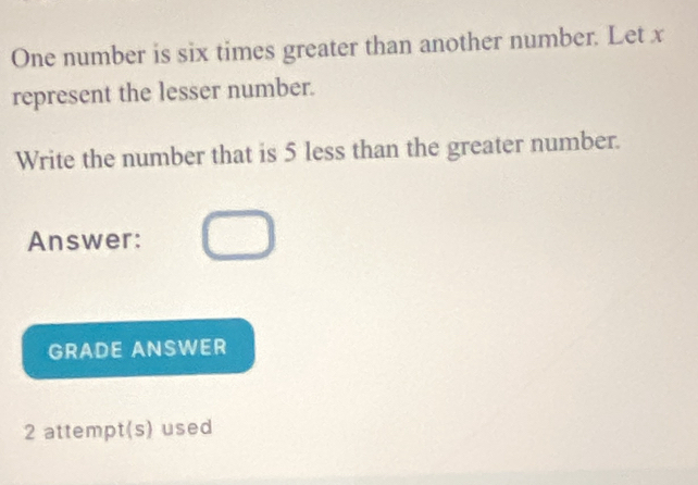 One number is six times greater than another number. Let x
represent the lesser number. 
Write the number that is 5 less than the greater number. 
Answer: 
GRADE ANSWER 
2 attempt(s) used