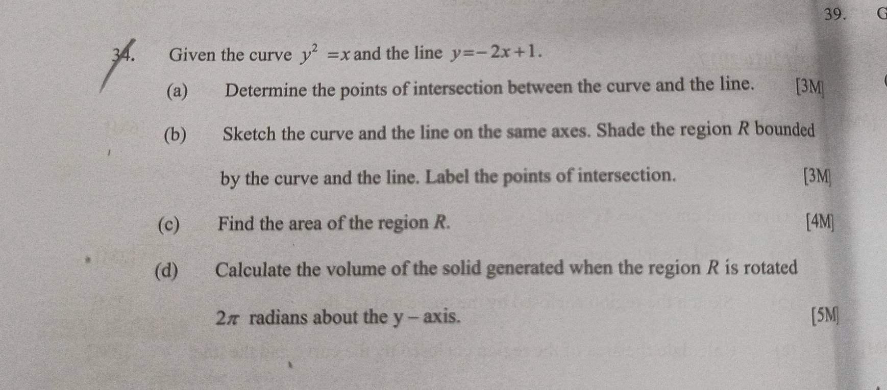 Given the curve y^2=x and the line y=-2x+1. 
(a) Determine the points of intersection between the curve and the line. [3M]
(b) Sketch the curve and the line on the same axes. Shade the region R bounded
by the curve and the line. Label the points of intersection. [3M]
(c) Find the area of the region R. [4M]
(d) Calculate the volume of the solid generated when the region R is rotated
2π radians about the y - axis. [5M]