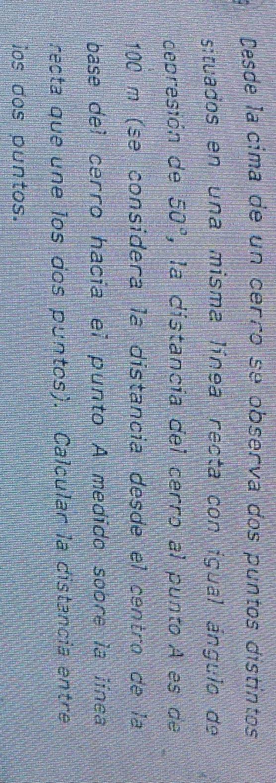 Desde la cima de un cerro se observa dos puntos distíntos 
situados en una misma línea recta con ígual ángulo de 
depresión de 50° , la distancía del cerro al punto A es de
100 m (se consídera la distancia desde el centro de la 
base del cerro hacia el punto A medido sobre la línca 
recta que une los dos puntos). Calcular la distancia entre 
ios dos puntos.