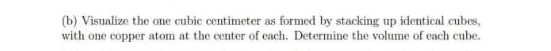 Visualize the one cubic centimeter as formed by stacking up identical cubes, 
with one copper atom at the center of each. Determine the volume of each cube.