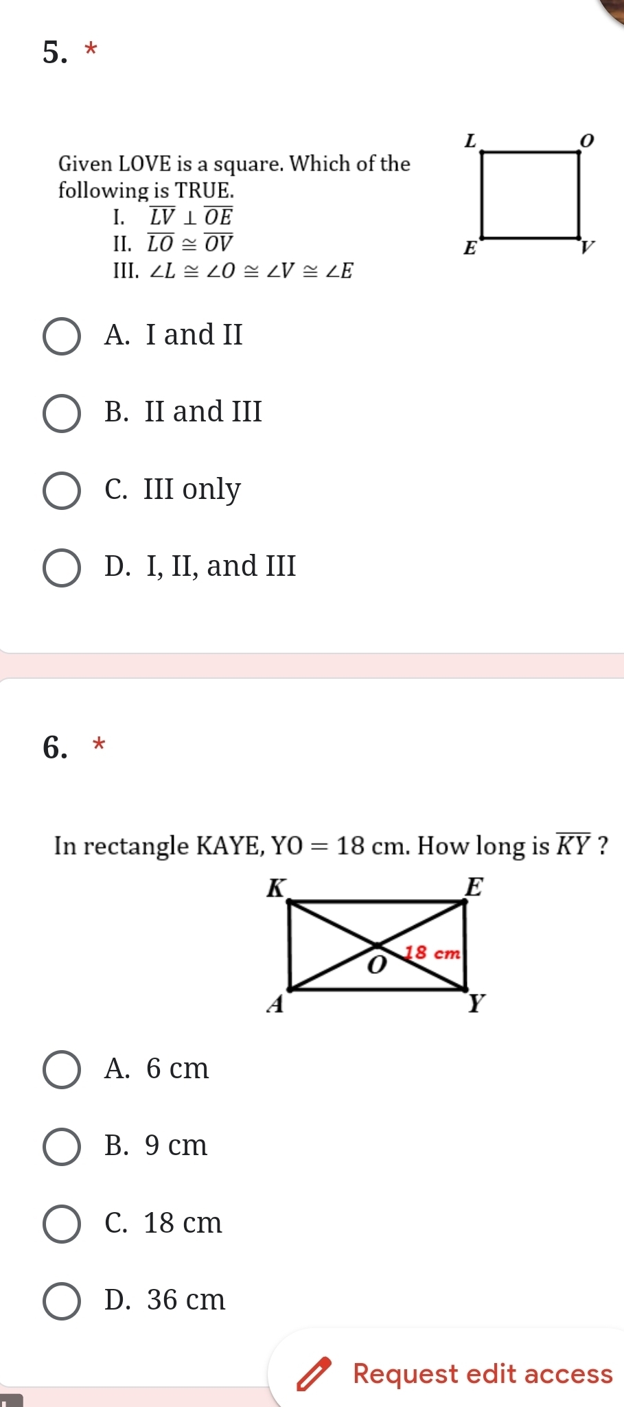 Given LOVE is a square. Which of the
following is TRUE.
I. overline LV⊥ overline OE
II. overline LO≌ overline OV
III. ∠ L≌ ∠ O≌ ∠ V≌ ∠ E
A. I and II
B. II and III
C. III only
D. I, II, and III
6. *
In rectangle KAYE, YO=18cm. How long is overline KY ?
A. 6 cm
B. 9 cm
C. 18 cm
D. 36 cm
Request edit access