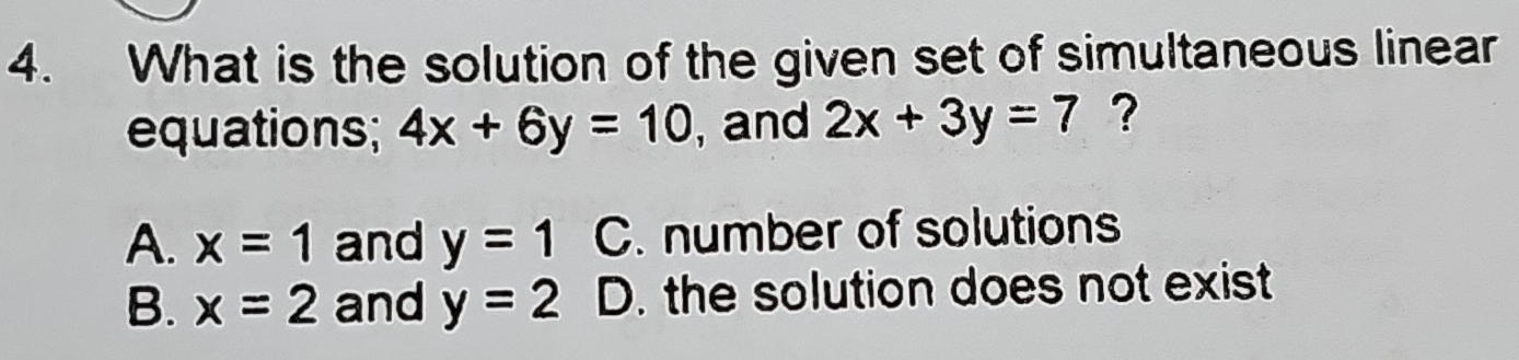 What is the solution of the given set of simultaneous linear
equations; 4x+6y=10 , and 2x+3y=7 ?
A. x=1 and y=1 C. number of solutions
B. x=2 and y=2 D. the solution does not exist