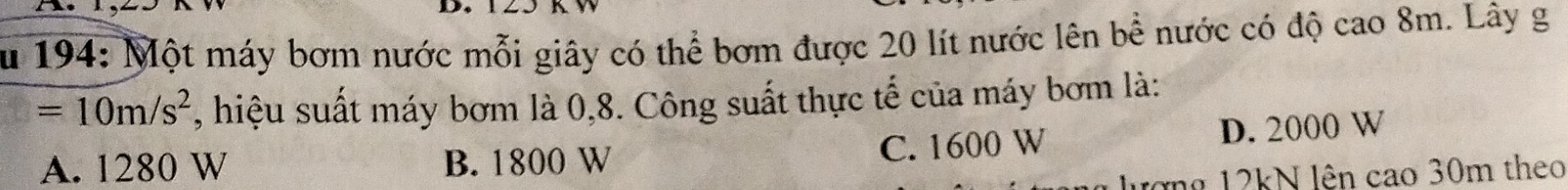 194: Một máy bơm nước mỗi giây có thể bơm được 20 lít nước lên bể nước có độ cao 8m. Lây g
=10m/s^2 , hiệu suất máy bơm là 0,8. Công suất thực tế của máy bơm là:
A. 1280 W B. 1800 W C. 1600 W D. 2000 W
ượng 12kN lên cao 30m theo
