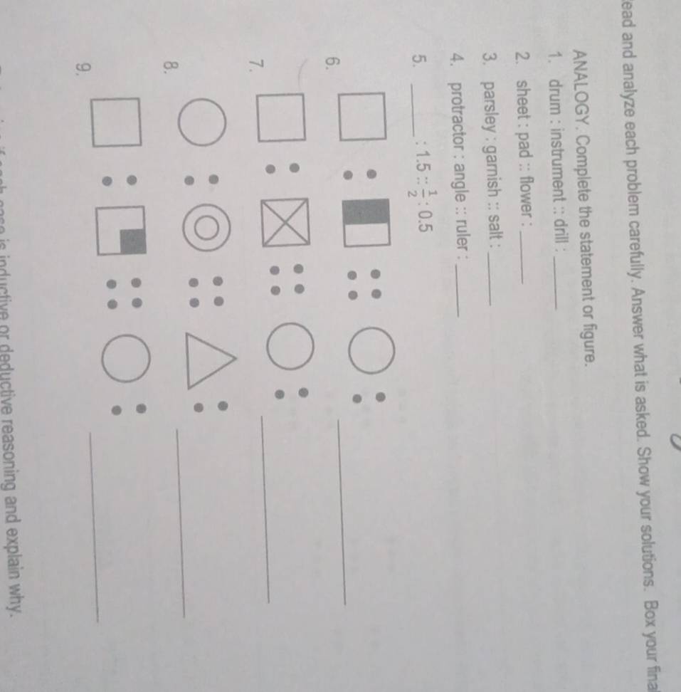 ead and analyze each problem carefully. Answer what is asked. Show your solutions. Box your fina 
ANALOGY. Complete the statement or figure. 
1. drum : instrument :: drill :_ 
2. sheet : pad :: flower :_ 
3. parsley : garnish :: salt :_ 
4. protractor : angle :: ruler :_ 
5._
1.5: 1/2 :0.5
6. □ :□ ::□  6/circ   _ 
7. □ :□ :□ : _ 
8. bigcirc :bigcirc ::△ : _ 
9. □ :□ ::□ _ 
inductive or deductive reasoning and explain why.