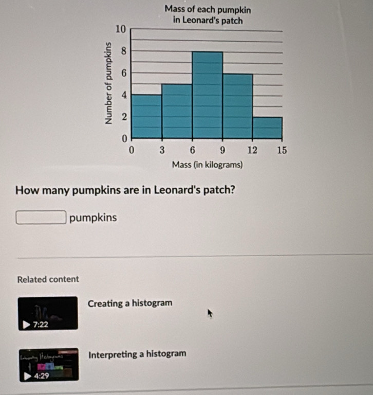 Mass of each pumpkin
in Leonard's patch
10
8; 6
4
2
0
0 3 6 9 12 15
Mass (in kilograms)
How many pumpkins are in Leonard's patch?
pumpkins
Related content
Creating a histogram
78° 2
Interpreting a histogram
Ofles
4:29