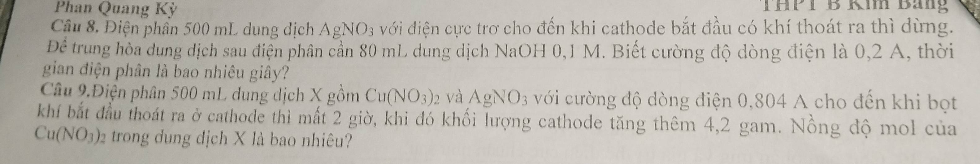 Phan Quang Kỳ THPT B Kim Bắng 
Câu 8. Điện phân 500 mL dung dịch AgNO_3 với điện cực trơ cho đến khi cathode bắt đầu có khí thoát ra thì dừng.
Dhat e trung hòa dung địch sau điện phân cần 80 mL dung dịch NaOH 0,1 M. Biết cường độ dòng điện là 0,2 A, thời 
gian điện phân là bao nhiêu giây? 
Câu 9.Điện phân 500 mL dung dịch X gồm Cu(NO_3) 2 Và AgNO_3 với cường độ dòng điện 0,804 A cho đến khi bọt 
khí bắt đầu thoát ra ở cathode thì mất 2 giờ, khi đó khối lượng cathode tăng thêm 4,2 gam. Nồng độ mol của
Cu(NO_3). 2 trong dung dịch X là bao nhiêu?