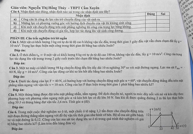 luôn lu
Giáo viên: Nguyễn Thị Hồng Thúy - THPT Cẩm Xuyên
li đại lượ
Câu 4. Nhận định nào đúau đây?: Đơn vị
Đơn s.
a 8: E.  kW
A. c
Câu 9
PHÀN III. Câu trắc nghiệm trả lời ngắn
Câu 1. Một vật có khối lượng 3 kg rơi tự do từ độ cao h không vận tốc đầu, trong thời gian 5 giây đầu vật vẫn chưa chạm đất lấy g=
10m/s^2 Trọng lực thực hiện một công trong thời gian đó bằng bao nhiêu Joule?
C
Đáp án:
Câu 2. Ở thời điểm t_0=0 một vật có khổi lượng 8 kg rơi tự do từ độ cao 180 m, không vận tốc đầu, lấy g=10m/s^2. Công của trọng
lực tác dụng lên vật trong trong 2 giây cuối trước khi chạm đất bằng bao nhiêu Joule?
Đáp án:
Câu 3. Một xe máy có khối lượng 98 kg chuyển động đều lên đốc dài 10 m nghiêng 30° so với mặt đường ngang. Lực ma sát F_ms=
40 N, lầy g=10m/s^2. Công của lực động cơ khi xe lên hết đốc bằng bao nhiêu Joule?
Đáp án:
Câu 4. Dưới tác dụng của lực F=40N , có hướng hợp với hướng chuyển động một góc alpha =60° T vật chuyển động thằng đều trên mặt
phẳng nằm ngang với vận tốc v=10m/s. Công của lực F thực hiện trong thời gian 1 phút bằng bao nhiêu kJ?
Đáp án:
Câu 5. Một thùng hàng được đặt trên mặt phẳng nhẫn, nằm ngang. Đề dịch chuyển nó, người ta móc dây nổi với nó và kéo dây theo
phương hợp với phương nằm ngang một góc α và kéo bởi lực có độ lớn 50 N. Sau khi đi được quãng đường 2 m thì lực thực hiện
công 50 J và thùng hàng đạt vận tốc 2,6 m/s. Tính góc α (độ).
Đáp án:
Câu 6. Trong một cuộc thử nghiệm xe ô tô, một chiếc ô tô nặng 1,2 tấn được cho chuyển động trên
một đoạn đường thẳng nằm ngang với đồ thị vận tốc thời gian như hình vẽ bên. Hệ số ma sát giữa bánh
xe và mặt đường là 0,12. Công của lực ma sát tác dụng lên xe ô tô trong quá trình thử nghiệm có giá
trị bằng bao nhiêu kJ? (Làm tròn đến hàng đơn vị).
Đáp án: