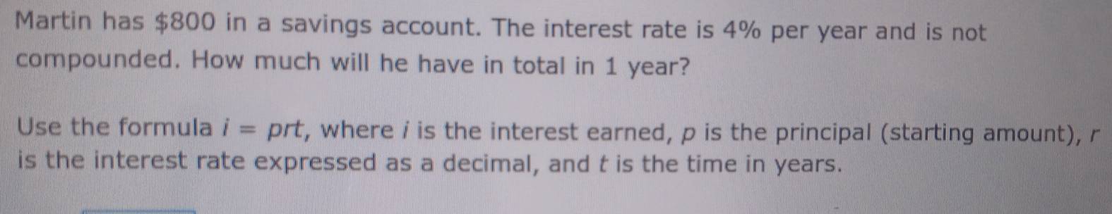 Martin has $800 in a savings account. The interest rate is 4% per year and is not 
compounded. How much will he have in total in 1 year? 
Use the formula i= prt, where i is the interest earned, p is the principal (starting amount), r
is the interest rate expressed as a decimal, and t is the time in years.