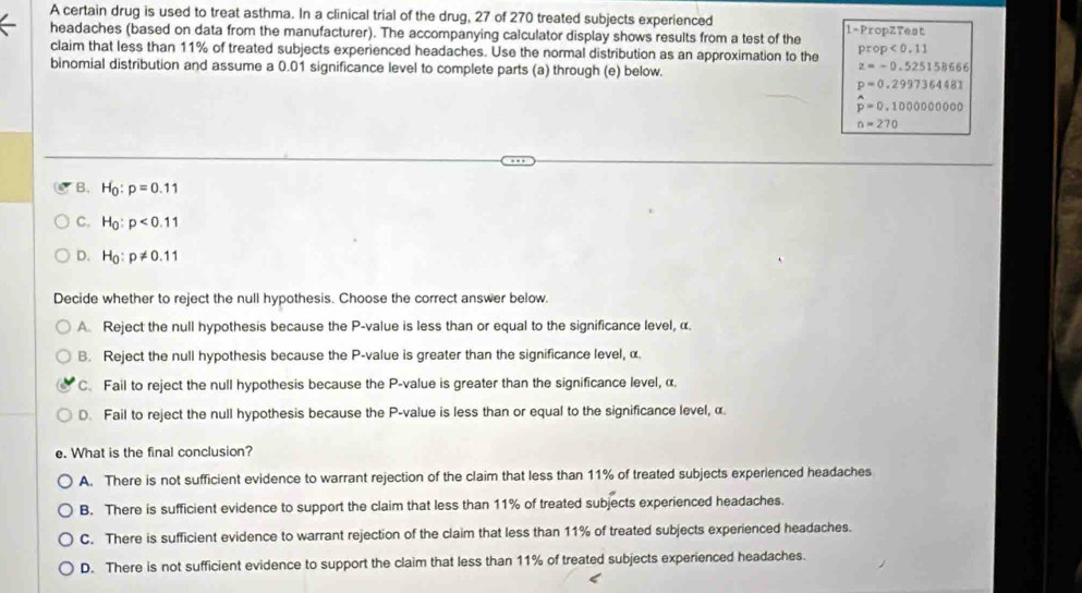 A certain drug is used to treat asthma. In a clinical trial of the drug, 27 of 270 treated subjects experienced 1 -PropZTest
headaches (based on data from the manufacturer). The accompanying calculator display shows results from a test of the
claim that less than 11% of treated subjects experienced headaches. Use the normal distribution as an approximation to the prop<0.11
binomial distribution and assume a 0.01 significance level to complete parts (a) through (e) below.
z=-0.525158666
p=0.2997364481
hat p=0.1000000000
n=270
B. H_0:p=0.11
C. H_0:p<0.11
D. H_0:p!= 0.11
Decide whether to reject the null hypothesis. Choose the correct answer below.
A. Reject the null hypothesis because the P -value is less than or equal to the significance level, α.
B. Reject the null hypothesis because the P -value is greater than the significance level, α.
C. Fail to reject the null hypothesis because the P -value is greater than the significance level, α.
D. Fail to reject the null hypothesis because the P -value is less than or equal to the significance level, α.
e. What is the final conclusion?
A. There is not sufficient evidence to warrant rejection of the claim that less than 11% of treated subjects experienced headaches
B. There is sufficient evidence to support the claim that less than 11% of treated subjects experienced headaches.
C. There is sufficient evidence to warrant rejection of the claim that less than 11% of treated subjects experienced headaches.
D. There is not sufficient evidence to support the claim that less than 11% of treated subjects experienced headaches.