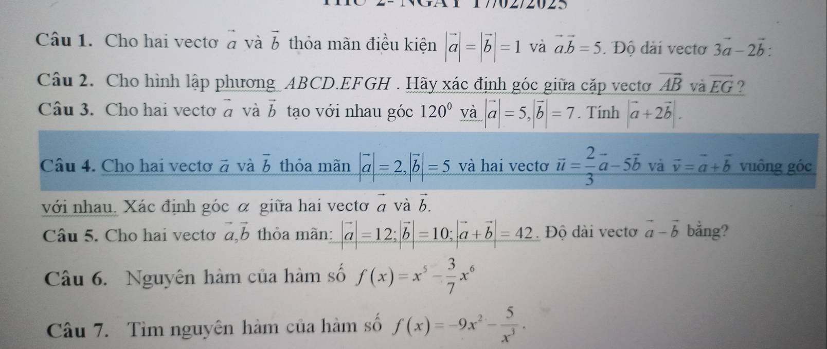 Cho hai vectơ vector a và vector b thỏa mãn điều kiện |vector a|=|vector b|=1 và vector a.vector b=5. Độ dài vectơ 3vector a-2vector b : 
Câu 2. Cho hình lập phương ABCD. EFGH. Hãy xác định góc giữa cặp vectơ vector AB và vector EG ? 
Câu 3. Cho hai vecto vector a và vector b tạo với nhau góc 120° và |vector a|=5, |vector b|=7. Tính |vector a+2vector b|. 
Câu 4. Cho hai vecto vector a và vector b thỏa mãn |vector a|=2, |vector b|=5 và hai vecto vector u= 2/3 vector a-5vector b và vector v=vector a+vector b vuông góc 
với nhau. Xác định góc α giữa hai vectơ vector a và vector b. 
Câu 5. Cho hai vectơ vector a, vector b thỏa mãn: |vector a|=12; |vector b|=10; |vector a+vector b|=42 Độ dài vectơ vector a-vector b bằng? 
Câu 6. Nguyên hàm của hàm số f(x)=x^5- 3/7 x^6
Câu 7. Tìm nguyên hàm của hàm số f(x)=-9x^2- 5/x^3 .