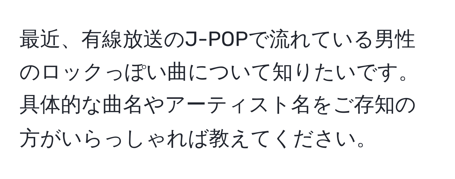 最近、有線放送のJ-POPで流れている男性のロックっぽい曲について知りたいです。具体的な曲名やアーティスト名をご存知の方がいらっしゃれば教えてください。