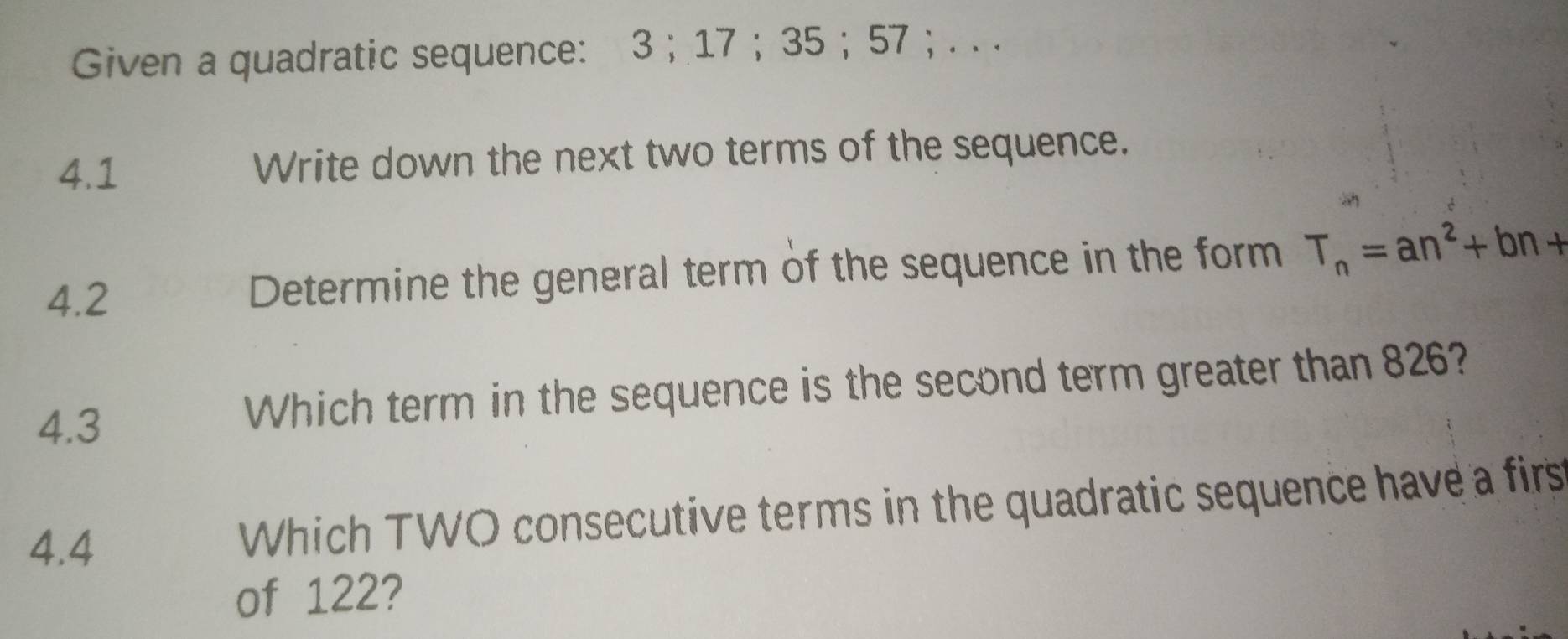 Given a quadratic sequence: 3; 17 ； 35 ； 57 ; . . . 
4.1 Write down the next two terms of the sequence. 
4.2 Determine the general term of the sequence in the form T_n=an^2+bn+
4.3 Which term in the sequence is the second term greater than 826? 
4.4 Which TWO consecutive terms in the quadratic sequence have a firs 
of 122?