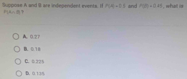 Suppose A and B are independent events. If P(A)=0.5 and P(B)=0.45 , what is
P(A∩ B) ?
A. 0.27
B. 0.18
C. 0.225
D. 0.135