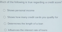 Which of the following is true regarding a credit score?
Shows personal income
Shows how many credit cards you qualify for
Determines the length of a loan
Influences the interest rate of loans