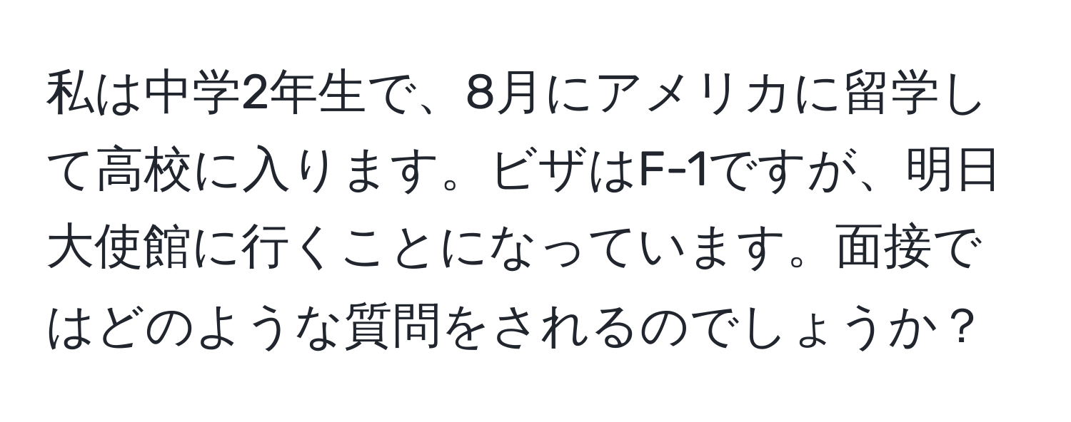 私は中学2年生で、8月にアメリカに留学して高校に入ります。ビザはF-1ですが、明日大使館に行くことになっています。面接ではどのような質問をされるのでしょうか？