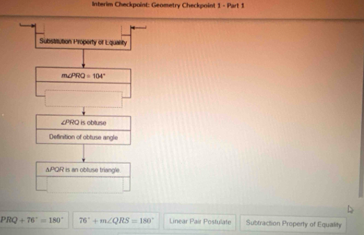 Interim Checkpoint: Geometry Checkpoint 1 - Part 1
Substitution Property of Equality
m∠ PRQ=104°
∠ PRQ is obtuse
Definition of obtuse angle
△ PQR is an obtuse triangle .
PRQ+76°=180° 76°+m∠ QRS=180° Linear Pair Postulate Subtraction Property of Equality