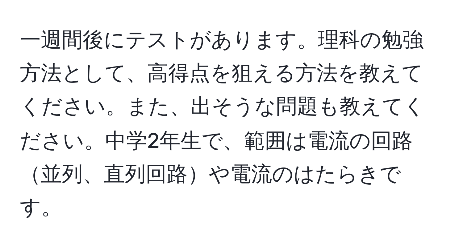 一週間後にテストがあります。理科の勉強方法として、高得点を狙える方法を教えてください。また、出そうな問題も教えてください。中学2年生で、範囲は電流の回路並列、直列回路や電流のはたらきです。