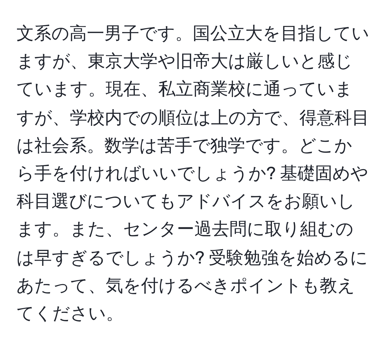 文系の高一男子です。国公立大を目指していますが、東京大学や旧帝大は厳しいと感じています。現在、私立商業校に通っていますが、学校内での順位は上の方で、得意科目は社会系。数学は苦手で独学です。どこから手を付ければいいでしょうか? 基礎固めや科目選びについてもアドバイスをお願いします。また、センター過去問に取り組むのは早すぎるでしょうか? 受験勉強を始めるにあたって、気を付けるべきポイントも教えてください。