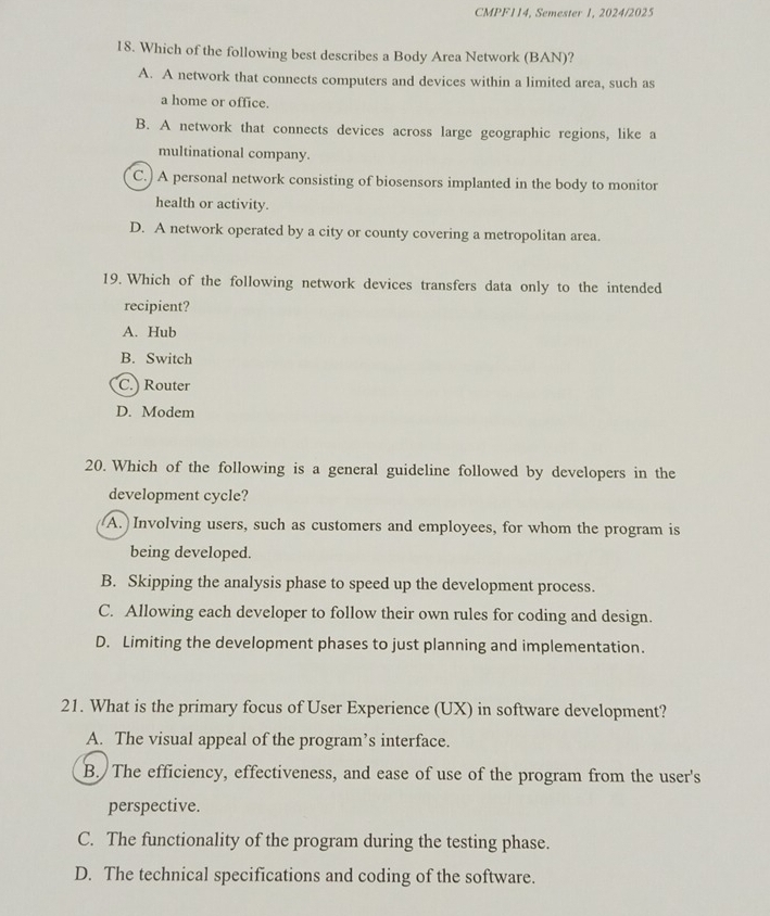 CMPF114, Semester 1, 2024/2025
18. Which of the following best describes a Body Area Network (BAN)?
A. A network that connects computers and devices within a limited area, such as
a home or office.
B. A network that connects devices across large geographic regions, like a
multinational company.
C.) A personal network consisting of biosensors implanted in the body to monitor
health or activity.
D. A network operated by a city or county covering a metropolitan area.
19. Which of the following network devices transfers data only to the intended
recipient?
A. Hub
B. Switch
C.) Router
D. Modem
20. Which of the following is a general guideline followed by developers in the
development cycle?
A.) Involving users, such as customers and employees, for whom the program is
being developed.
B. Skipping the analysis phase to speed up the development process.
C. Allowing each developer to follow their own rules for coding and design.
D. Limiting the development phases to just planning and implementation.
21. What is the primary focus of User Experience (UX) in software development?
A. The visual appeal of the program’s interface.
B. The efficiency, effectiveness, and ease of use of the program from the user's
perspective.
C. The functionality of the program during the testing phase.
D. The technical specifications and coding of the software.