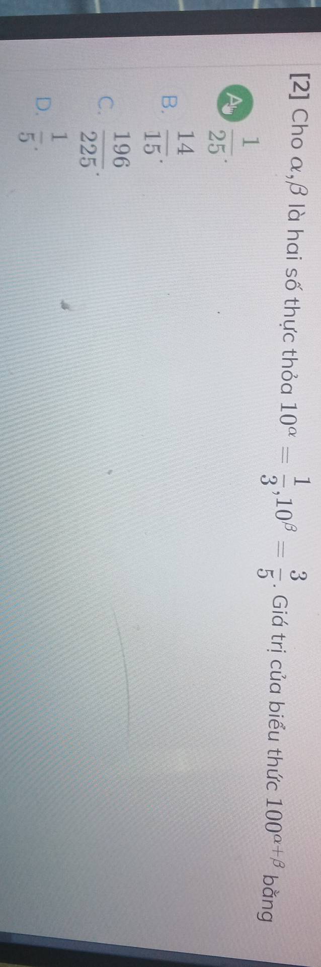 [2] Cho α, β là hai số thực thỏa 10^(alpha)= 1/3 , 10^(beta)= 3/5 . Giá trị của biểu thức 100^(alpha +beta) bằng
Al  1/25 .
B.  14/15 .
C.  196/225 .
D.  1/5 .